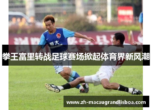 拳王富里转战足球赛场掀起体育界新风潮 拳王富里转战足球赛场掀起体育界新风潮