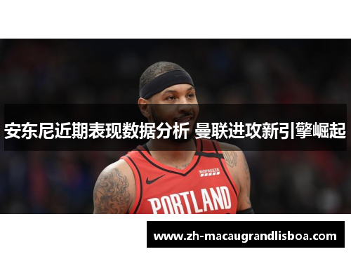 安东尼近期表现数据分析 曼联进攻新引擎崛起 安东尼近期表现数据分析 曼联进攻新引擎崛起