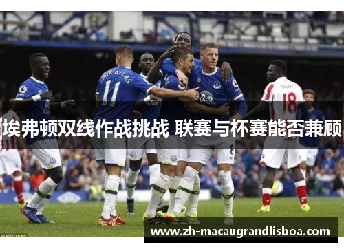 埃弗顿双线作战挑战 联赛与杯赛能否兼顾 埃弗顿双线作战挑战 联赛与杯赛能否兼顾