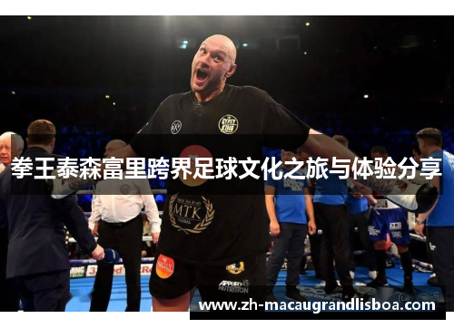 拳王泰森富里跨界足球文化之旅与体验分享 拳王泰森富里跨界足球文化之旅与体验分享